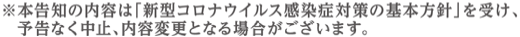 本告知の内容は「新型コロナウイルス感染症対策の基本方針」を受け、予告なく中止、内容変更となる場合がございます。