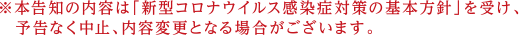 本告知の内容は「新型コロナウイルス感染症対策の基本方針」を受け、予告なく中止、内容変更となる場合がございます。